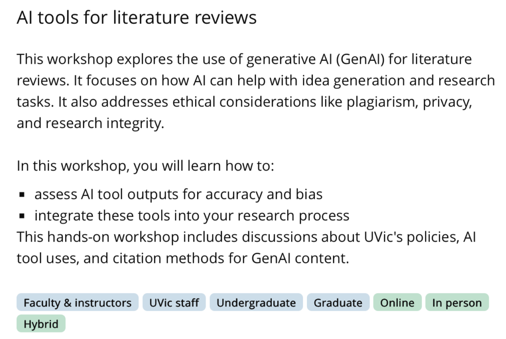 Al tools for literature reviews
This workshop explores the use of generative Al (GenAl) for literature reviews. It focuses on how Al can help with idea generation and research tasks. It also addresses ethical considerations like plagiarism, privacy, and research integrity.
In this workshop, you will learn how to:
• assess Al tool outputs for accuracy and bias
• integrate these tools into your research process
This hands-on workshop includes discussions about UVic's policies, Al tool uses, and citation methods for GenAl content. Adapted from the UVIC Library Workshop Page