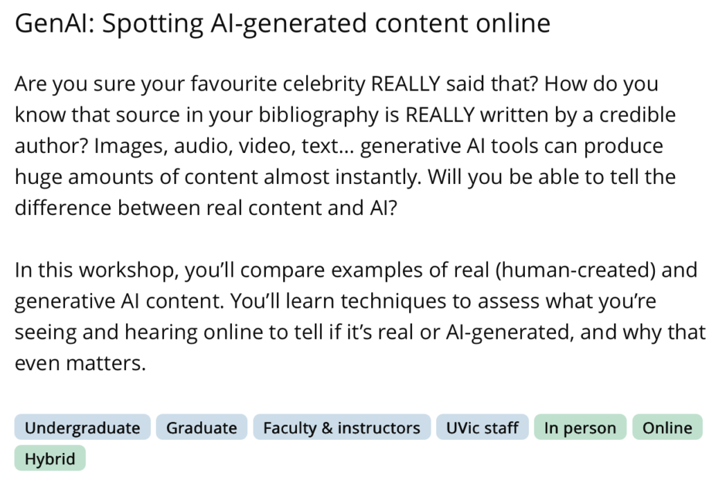 GenAl: Spotting Al-generated content online
Are you sure your favourite celebrity REALLY said that? How do you know that source in your bibliography is REALLY written by a credible author? Images, audio, video, text... generative Al tools can produce huge amounts of content almost instantly. Will you be able to tell the difference between real content and Al?
In this workshop, you'll compare examples of real (human-created) and generative Al content. You'll learn techniques to assess what you're seeing and hearing online to tell if it's real or Al-generated, and why that even matters. Image adapted from the UVIC Library Workshop Page