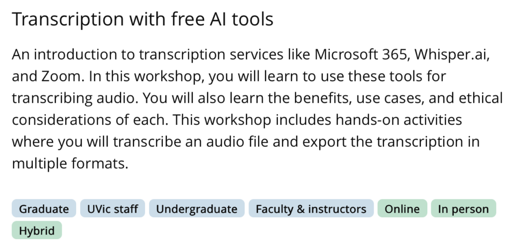 Transcription with free Al tools
An introduction to transcription services like Microsoft 365, Whisper.ai, and Zoom. In this workshop, you will learn to use these tools for transcribing audio. You will also learn the benefits, use cases, and ethical considerations of each. This workshop includes hands-on activities where you will transcribe an audio file and export the transcription in multiple formats. Adapted from the UVIC Library Workshop Page